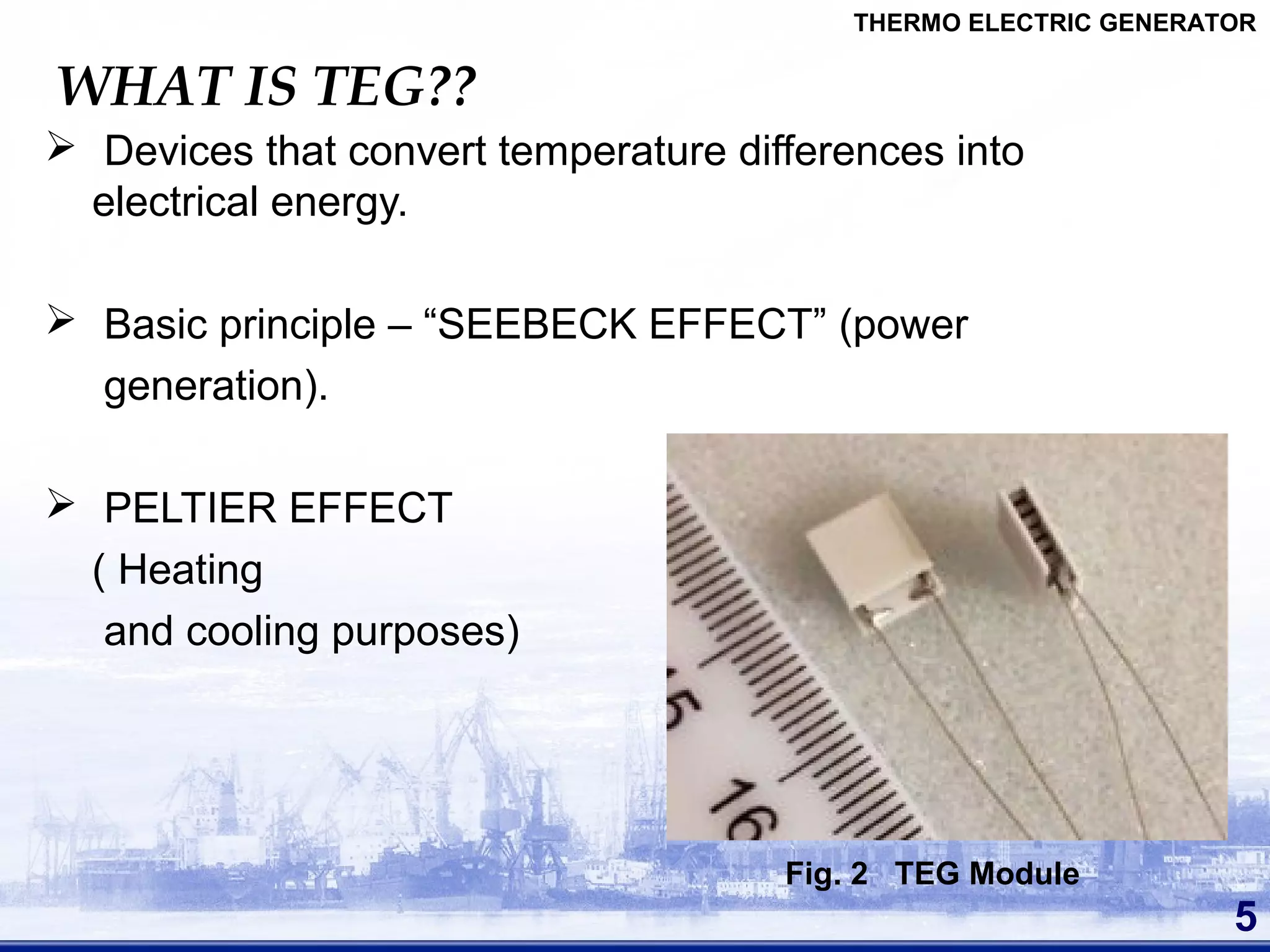 WHAT IS TEG??
 Devices that convert temperature differences into
electrical energy.
 Basic principle – “SEEBECK EFFECT” (power
generation).
 PELTIER EFFECT
( Heating
and cooling purposes)
5
Fig. 2 TEG Module
THERMO ELECTRIC GENERATOR
 