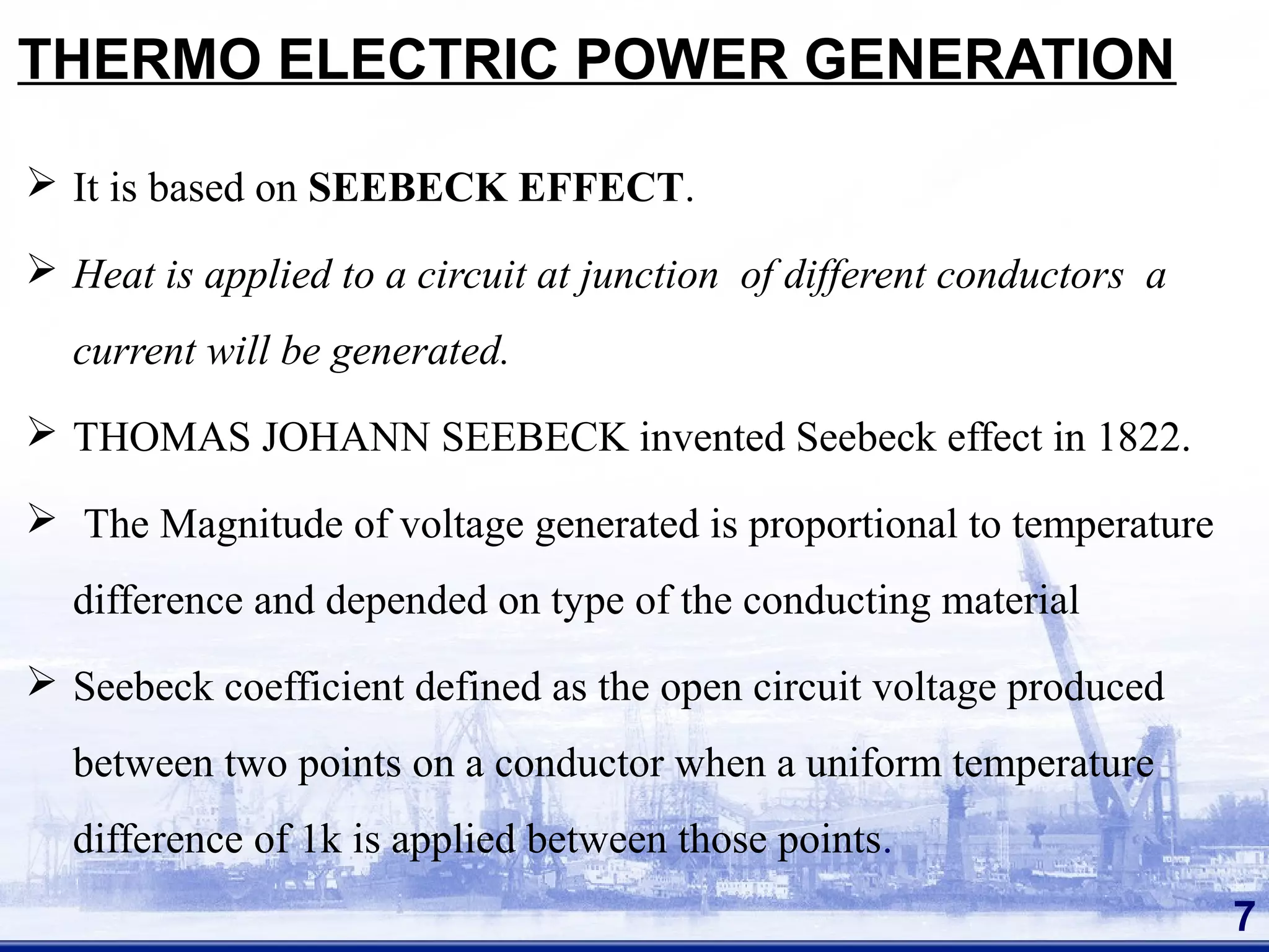 THERMO ELECTRIC POWER GENERATION
 It is based on SEEBECK EFFECT.
 Heat is applied to a circuit at junction of different conductors a
current will be generated.
 THOMAS JOHANN SEEBECK invented Seebeck effect in 1822.
 The Magnitude of voltage generated is proportional to temperature
difference and depended on type of the conducting material
 Seebeck coefficient defined as the open circuit voltage produced
between two points on a conductor when a uniform temperature
difference of 1k is applied between those points.
7
 
