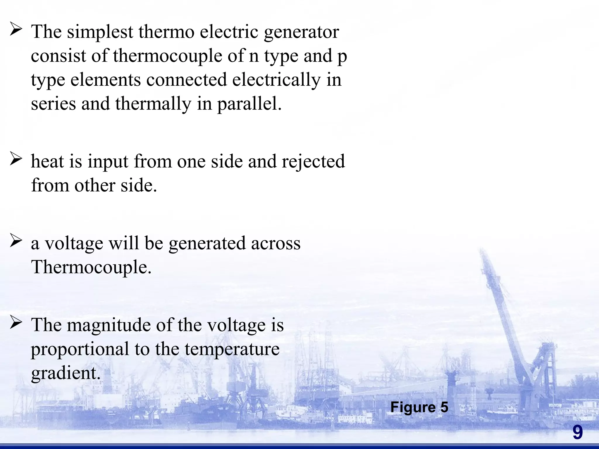  The simplest thermo electric generator
consist of thermocouple of n type and p
type elements connected electrically in
series and thermally in parallel.
 heat is input from one side and rejected
from other side.
 a voltage will be generated across
Thermocouple.
 The magnitude of the voltage is
proportional to the temperature
gradient.
9
Figure 5
 
