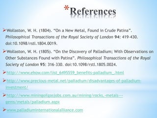 *
?Wollaston, W. H. (1804). On a New Metal, Found in Crude Patina.
Philosophical Transactions of the Royal Society of London 94: 419C430.
doi:10.1098/rstl.1804.0019.
?Wollaston, W. H. (1805). On the Discovery of Palladium; With Observations on
Other Substances Found with Patina. Philosophical Transactions of the Royal
Society of London 95: 316C330. doi:10.1098/rstl.1805.0024.
?http://www.ehow.com/list_6495559_benefits-palladium_.html
?http://www.precious-metal.net/palladium/disadvantages-of-palladium-
investment/
?http://www.miningoilgasjobs.com.au/mining/rocks,-metals---
gems/metals/palladium.aspx
?www.palladiuminternationalalliance.com
 
