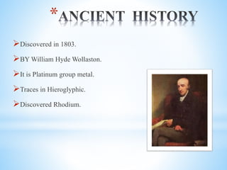 *
?Discovered in 1803.
?BY William Hyde Wollaston.
?It is Platinum group metal.
?Traces in Hieroglyphic.
?Discovered Rhodium.
 