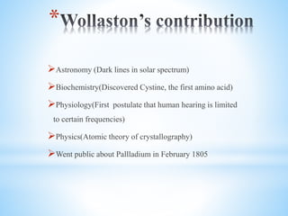 *
?Astronomy (Dark lines in solar spectrum)
?Biochemistry(Discovered Cystine, the first amino acid)
?Physiology(First postulate that human hearing is limited
to certain frequencies)
?Physics(Atomic theory of crystallography)
?Went public about Pallladium in February 1805
 