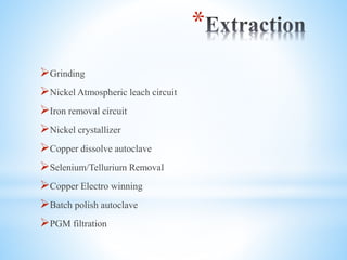 *
?Grinding
?Nickel Atmospheric leach circuit
?Iron removal circuit
?Nickel crystallizer
?Copper dissolve autoclave
?Selenium/Tellurium Removal
?Copper Electro winning
?Batch polish autoclave
?PGM filtration
 