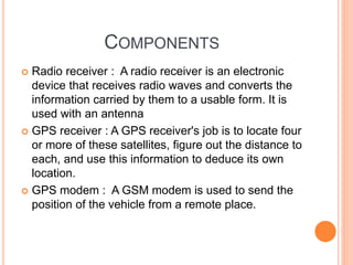 COMPONENTS
 Radio receiver : A radio receiver is an electronic
device that receives radio waves and converts the
information carried by them to a usable form. It is
used with an antenna
 GPS receiver : A GPS receiver's job is to locate four
or more of these satellites, figure out the distance to
each, and use this information to deduce its own
location.
 GPS modem : A GSM modem is used to send the
position of the vehicle from a remote place.
 