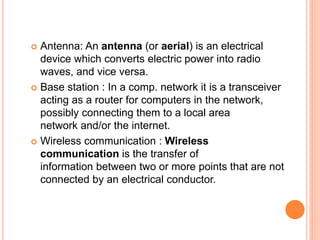  Antenna: An antenna (or aerial) is an electrical
device which converts electric power into radio
waves, and vice versa.
 Base station : In a comp. network it is a transceiver
acting as a router for computers in the network,
possibly connecting them to a local area
network and/or the internet.
 Wireless communication : Wireless
communication is the transfer of
information between two or more points that are not
connected by an electrical conductor.
 
