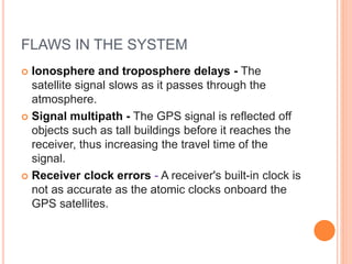 FLAWS IN THE SYSTEM
 Ionosphere and troposphere delays - The
satellite signal slows as it passes through the
atmosphere.
 Signal multipath - The GPS signal is reflected off
objects such as tall buildings before it reaches the
receiver, thus increasing the travel time of the
signal.
 Receiver clock errors - A receiver's built-in clock is
not as accurate as the atomic clocks onboard the
GPS satellites.
 