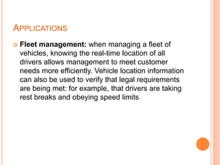 APPLICATIONS
 Fleet management: when managing a fleet of
vehicles, knowing the real-time location of all
drivers allows management to meet customer
needs more efficiently. Vehicle location information
can also be used to verify that legal requirements
are being met: for example, that drivers are taking
rest breaks and obeying speed limits
 