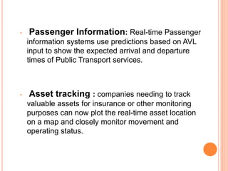 • Passenger Information: Real-time Passenger
information systems use predictions based on AVL
input to show the expected arrival and departure
times of Public Transport services.
• Asset tracking : companies needing to track
valuable assets for insurance or other monitoring
purposes can now plot the real-time asset location
on a map and closely monitor movement and
operating status.
 