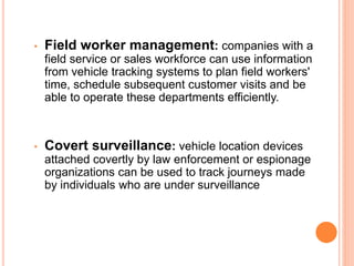 • Field worker management: companies with a
field service or sales workforce can use information
from vehicle tracking systems to plan field workers'
time, schedule subsequent customer visits and be
able to operate these departments efficiently.
• Covert surveillance: vehicle location devices
attached covertly by law enforcement or espionage
organizations can be used to track journeys made
by individuals who are under surveillance
 