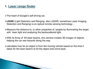 1. Laser range finder
The heart of Google’s self driving car.
LIDAR (Light Detection and Ranging, also LADAR, sometimes Laser Imaging
Detection and Ranging) is an optical remote sensing technology .
Measure the distance to, or other properties of, targets by illuminating the target
with laser light and analyzing the backscattered light.
With its Array of 64 laser beams, this camera creates 3D images of objects
helping the car see hazards along the way.
calculates how far an object is from the moving vehicle based on the time it
takes for the laser beams to hit the object and come back.
 