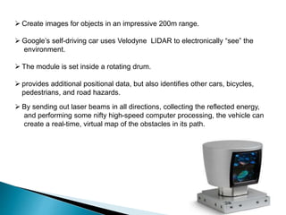  Create images for objects in an impressive 200m range.
 Google’s self-driving car uses Velodyne LIDAR to electronically “see” the
environment.
 The module is set inside a rotating drum.
 provides additional positional data, but also identifies other cars, bicycles,
pedestrians, and road hazards.
 By sending out laser beams in all directions, collecting the reflected energy,
and performing some nifty high-speed computer processing, the vehicle can
create a real-time, virtual map of the obstacles in its path.
 