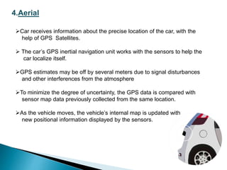 4.Aerial
Car receives information about the precise location of the car, with the
help of GPS Satellites.
 The car’s GPS inertial navigation unit works with the sensors to help the
car localize itself.
GPS estimates may be off by several meters due to signal disturbances
and other interferences from the atmosphere
To minimize the degree of uncertainty, the GPS data is compared with
sensor map data previously collected from the same location.
As the vehicle moves, the vehicle’s internal map is updated with
new positional information displayed by the sensors.
 