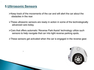 5.Ultrrasonic Sensors
Keep track of the movements of the car and will alert the car about the
obstacles in the rear.
These ultrasonic sensors are ready in action in some of the technologically
advanced cars today.
Cars that offers automatic ‘Reverse Park Assist’ technology utilize such
sensors to help navigate that car into tight reverse parking spots.
These sensors get activated when the car is engaged in the reverse gear.
.
.
 