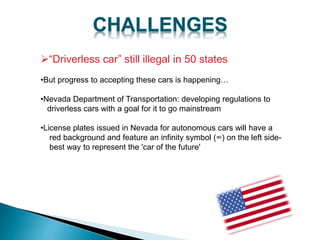 “Driverless car” still illegal in 50 states
•But progress to accepting these cars is happening…
•Nevada Department of Transportation: developing regulations to
driverless cars with a goal for it to go mainstream
•License plates issued in Nevada for autonomous cars will have a
red background and feature an infinity symbol (∞) on the left side-
best way to represent the 'car of the future'
 