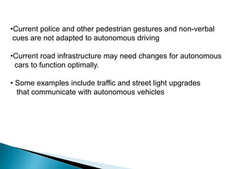 •Current police and other pedestrian gestures and non-verbal
cues are not adapted to autonomous driving
•Current road infrastructure may need changes for autonomous
cars to function optimally.
• Some examples include traffic and street light upgrades
that communicate with autonomous vehicles.
 