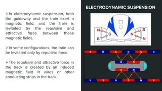 In electrodynamic suspension, both
the guideway and the train exert a
magnetic field, and the train is
levitated by the repulsive and
attractive force between these
magnetic fields.
In some configurations, the train can
be levitated only by repulsive force.
The repulsive and attractive force in
the track is created by an induced
magnetic field in wires or other
conducting strips in the track.
ELECTRODYNAMIC SUSPENSION
 