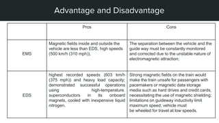 STEPS OF MY PROJECT
Advantage and Disadvantage
Pros Cons
EMS
Magnetic fields inside and outside the
vehicle are less than EDS, high speeds
(500 km/h (310 mph)).
The separation between the vehicle and the
guide way must be constantly monitored
and corrected due to the unstable nature of
electromagnetic attraction;
EDS
highest recorded speeds (603 km/h
(375 mph)) and heavy load capacity;
demonstrated successful operations
using high-temperature.
superconductors in its onboard
magnets, cooled with inexpensive liquid
nitrogen.
Strong magnetic fields on the train would
make the train unsafe for passengers with
pacemakers or magnetic data storage
media such as hard drives and credit cards,
necessitating the use of magnetic shielding;
limitations on guideway inductivity limit
maximum speed; vehicle must
be wheeled for travel at low speeds.
 