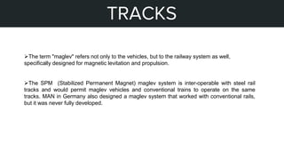 STEPS OF MY PROJECT
TRACKS
The term "maglev" refers not only to the vehicles, but to the railway system as well,
specifically designed for magnetic levitation and propulsion.
The SPM (Stabilized Permanent Magnet) maglev system is inter-operable with steel rail
tracks and would permit maglev vehicles and conventional trains to operate on the same
tracks. MAN in Germany also designed a maglev system that worked with conventional rails,
but it was never fully developed.
 