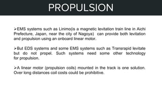 STEPS OF MY PROJECT
PROPULSION
EMS systems such as Linimo(is a magnetic levitation train line in Aichi
Prefecture, Japan, near the city of Nagoya) can provide both levitation
and propulsion using an onboard linear motor.
But EDS systems and some EMS systems such as Transrapid levitate
but do not propel. Such systems need some other technology
for propulsion.
A linear motor (propulsion coils) mounted in the track is one solution.
Over long distances coil costs could be prohibitive.
 