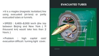 It is a maglev (magnetic levitation) line
using evacuated (air-less) or partly
evacuated tubes or tunnels.
SPEED : 6,400–8,000 km/h (the trip
between Beijing and New York ( 11
thousand km) would take less than 2
hours. )
Problem : high capital cost/
evacuation difficult / turning tight cover.
EVACUATED TUBES
 