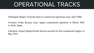 STEPS OF MY PROJECT
OPERATIONAL TRACKS
Shanghai Maglev Train has been in commercial operations since April 2004.
Linimo (Tobu Kyuryo Line, Japan) commenced operation in March 2005
in Aichi, Japan.
Incheon Airport Maglev(South Korea) unveiled its first commercial maglev in
May 2014.
 