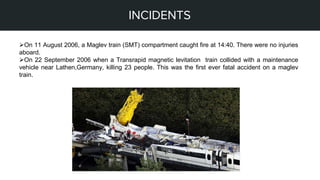 STEPS OF MY PROJECT
INCIDENTS
On 11 August 2006, a Maglev train (SMT) compartment caught fire at 14:40. There were no injuries
aboard.
On 22 September 2006 when a Transrapid magnetic levitation train collided with a maintenance
vehicle near Lathen,Germany, killing 23 people. This was the first ever fatal accident on a maglev
train.
 