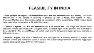 FEASIBILITY IN INDIA
Pune (Pimple Saudagar) – Mumbai(Panvel) (100 Km and estimated cost $30 billion): The Indian
Ministry was in the process of reviewing a proposal to start a Maglev train system in India..
Pune and Mumbai has a freeway(also called as expressway) where approximately 14000 vehicles travel
daily, making fuel consumption at 0.2 million liters a day.
Chennai – Mysore ( 147 Km and estimated cost $ 26 million/ km) :Per Large and Medium Scale
Industries Minister of Karnataka Mr. Murugesh Nirani, a detailed report will be prepared and submitted by
December 2012 . The speed of Maglev will be 350 kmph and the Bangalore to Mysore portion would take as
little as 30 minutes.
Mumbai - Nagpur :The State of Maharashtra has also approved a feasibility study for a maglev train
between Mumbai (the commercial capital of India as well as the State government capital) and Nagpur (the
second State capital) about 1,000 km (620 mi) away.
 