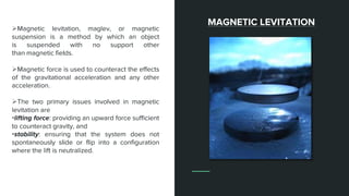 Magnetic levitation, maglev, or magnetic
suspension is a method by which an object
is suspended with no support other
than magnetic fields.
Magnetic force is used to counteract the effects
of the gravitational acceleration and any other
acceleration.
The two primary issues involved in magnetic
levitation are
•lifting force: providing an upward force sufficient
to counteract gravity, and
•stability: ensuring that the system does not
spontaneously slide or flip into a configuration
where the lift is neutralized.
MAGNETIC LEVITATION
 