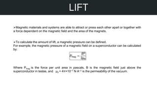 STEPS OF MY PROJECT
LIFT
Magnetic materials and systems are able to attract or press each other apart or together with
a force dependent on the magnetic field and the area of the magnets.
To calculate the amount of lift, a magnetic pressure can be defined.
For example, the magnetic pressure of a magnetic field on a superconductor can be calculated
by:
Where Pmag is the force per unit area in pascals, B is the magnetic field just above the
superconductor in teslas, and µ0 = 4π×10−7 N·A−2 is the permeability of the vacuum.
 