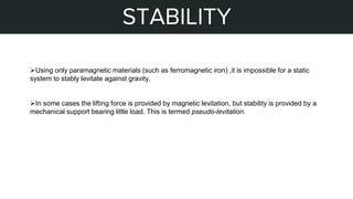 STEPS OF MY PROJECT
STABILITY
Using only paramagnetic materials (such as ferromagnetic iron) ,it is impossible for a static
system to stably levitate against gravity.
In some cases the lifting force is provided by magnetic levitation, but stability is provided by a
mechanical support bearing little load. This is termed pseudo-levitation.
 