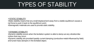 STEPS OF MY PROJECT
TYPES OF STABILITY
STATIC STABILITY:
•Static stability means that any small displacement away from a stable equilibrium causes a
net force to push it back to the equilibrium point.
•Diamagnetic materials are used to provide static stability.
DYNAMIC STABILITY:
•Dynamic stability occurs when the levitation system is able to damp out any vibration-like
motion that may occur.
•Dynamic stability are provided byeddy current damping (conductive metal influenced by field)
and tuned mass dampers in the levitated object.
 