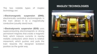 The two notable types of maglev
technology are:
Electromagnetic suspension (EMS),
electronically controlled electromagnets in
the train attract it to a magnetically
conductive (usually steel) track.
Electrodynamic suspension (EDS) uses
superconducting electromagnets or strong
permanent magnets that create a magnetic
field, which induces currents in nearby
metallic conductors when there is relative
movement, which pushes and pulls the
train towards the designed levitation
position on the guide way.
MAGLEV TECHNOLOGIES
 