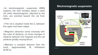 In electromagnetic suspension (EMS)
systems, the train levitates above a steel
rail while electromagnets, attached to the
train, are oriented toward the rail from
below.
The rail is situated inside the C, between
the upper and lower edges.
Magnetic attraction varies inversely with
the cube of distance, so minor changes in
distance between the magnets and the rail
produce greatly varying forces.
Maintain a constant distance from the
track, (approximately 15 millimetres
(0.59 in).
Electromagnetic suspension
 