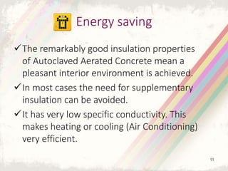 The remarkably good insulation properties
of Autoclaved Aerated Concrete mean a
pleasant interior environment is achieved.
In most cases the need for supplementary
insulation can be avoided.
It has very low specific conductivity. This
makes heating or cooling (Air Conditioning)
very efficient.
Energy saving
11
 