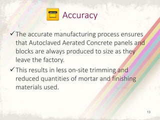 The accurate manufacturing process ensures
that Autoclaved Aerated Concrete panels and
blocks are always produced to size as they
leave the factory.
This results in less on-site trimming and
reduced quantities of mortar and finishing
materials used.
Accuracy
13
 