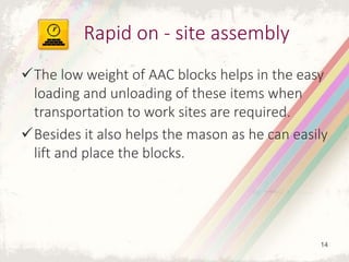 The low weight of AAC blocks helps in the easy
loading and unloading of these items when
transportation to work sites are required.
Besides it also helps the mason as he can easily
lift and place the blocks.
Rapid on - site assembly
14
 