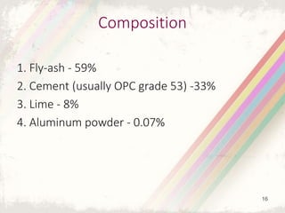 Composition
1. Fly-ash - 59%
2. Cement (usually OPC grade 53) -33%
3. Lime - 8%
4. Aluminum powder - 0.07%
16
 
