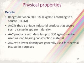 Physical properties
Density
• Ranges between 300- 1800 kg/m3 according to a
source (RILEM)
• AAC is thus a unique industrial product that covers
such a range in apparent density.
• AAC products with density up to 350 kg/m3 can be
used as load bearing construction material
• AAC with lower density are generally used for thermal
insulation purposes
21
 