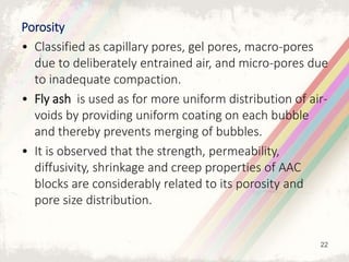 Porosity
• Classified as capillary pores, gel pores, macro-pores
due to deliberately entrained air, and micro-pores due
to inadequate compaction.
• Fly ash is used as for more uniform distribution of air-
voids by providing uniform coating on each bubble
and thereby prevents merging of bubbles.
• It is observed that the strength, permeability,
diffusivity, shrinkage and creep properties of AAC
blocks are considerably related to its porosity and
pore size distribution.
22
 