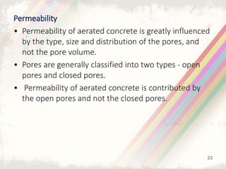 Permeability
• Permeability of aerated concrete is greatly influenced
by the type, size and distribution of the pores, and
not the pore volume.
• Pores are generally classified into two types - open
pores and closed pores.
• Permeability of aerated concrete is contributed by
the open pores and not the closed pores.
23
 