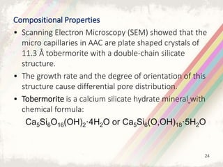 Compositional Properties
• Scanning Electron Microscopy (SEM) showed that the
micro capillaries in AAC are plate shaped crystals of
11.3 Å tobermorite with a double-chain silicate
structure.
• The growth rate and the degree of orientation of this
structure cause differential pore distribution.
• Tobermorite is a calcium silicate hydrate mineral with
chemical formula:
Ca5Si6O16(OH)2·4H2O or Ca5Si6(O,OH)18·5H2O
24
 