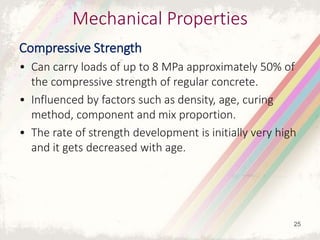 Mechanical Properties
Compressive Strength
• Can carry loads of up to 8 MPa approximately 50% of
the compressive strength of regular concrete.
• Influenced by factors such as density, age, curing
method, component and mix proportion.
• The rate of strength development is initially very high
and it gets decreased with age.
25
 