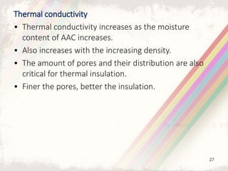 Thermal conductivity
• Thermal conductivity increases as the moisture
content of AAC increases.
• Also increases with the increasing density.
• The amount of pores and their distribution are also
critical for thermal insulation.
• Finer the pores, better the insulation.
27
 