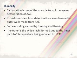 Durability
• Carbonation is one of the main factors of the ageing
deterioration of AAC
• In cold countries frost deteriorations are observed in
outer walls made from AAC
• Surface scaling caused by freezing and thawing;
• the other is the wide cracks formed due to the inner
part AAC temperature being reduced to 0℃
29
 