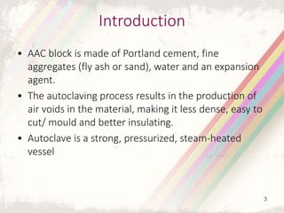 Introduction
• AAC block is made of Portland cement, fine
aggregates (fly ash or sand), water and an expansion
agent.
• The autoclaving process results in the production of
air voids in the material, making it less dense, easy to
cut/ mould and better insulating.
• Autoclave is a strong, pressurized, steam-heated
vessel
3
 
