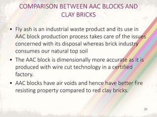 COMPARISON BETWEEN AAC BLOCKS AND
CLAY BRICKS
• Fly ash is an industrial waste product and its use in
AAC block production process takes care of the issues
concerned with its disposal whereas brick industry
consumes our natural top soil
• The AAC block is dimensionally more accurate as it is
produced with wire cut technology in a certified
factory.
• AAC blocks have air voids and hence have better fire
resisting property compared to red clay bricks.
31
 