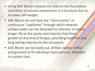 • Using AAC Blocks reduces the load on the foundation
and other structural components in a structure due to
its lower self-weight.
• AAC Blocks do not have any “micro-pores” or
continuous ‟capillaries‟ through which exterior
surface water can be absorbed to interiors. It means
longer life to the paints and interiors free from
growth of any kind of fungus, providing healthier and
long lasting interiors to the occupants
• AAC Blocks can be easily cut, drilled, nailed, milled
and grooved to fit individual requirements. Available
in custom sizes.
32
 