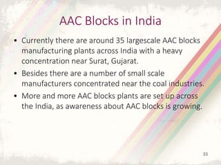 AAC Blocks in India
• Currently there are around 35 largescale AAC blocks
manufacturing plants across India with a heavy
concentration near Surat, Gujarat.
• Besides there are a number of small scale
manufacturers concentrated near the coal industries.
• More and more AAC blocks plants are set up across
the India, as awareness about AAC blocks is growing.
33
 