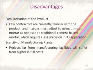 Disadvantages
Familiarisation of the Product
• Few contractors are currently familiar with the
product, and masons must adjust to using thin-set
mortar as opposed to traditional cement-based
mortar, which requires less precision in its application.
Scarcity of Manufacturing Plants.
• Projects far from manufacturing facilities will suffer
from higher initial costs
35
 