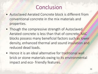 Conclusion
• Autoclaved Aerated Concrete block is different from
conventional concrete in the mix materials and
properties.
• Though the compressive strength of Autoclaved
Aerated concrete is less than that of concrete, AAC
blocks possess many beneficial factors such as lower
density, enhanced thermal and sound insulation and
reduced dead loads.
• Hence it is an ideal alternative for traditional wall
brick or stone materials owing to its environmental
impact and eco- friendly features.
36
 